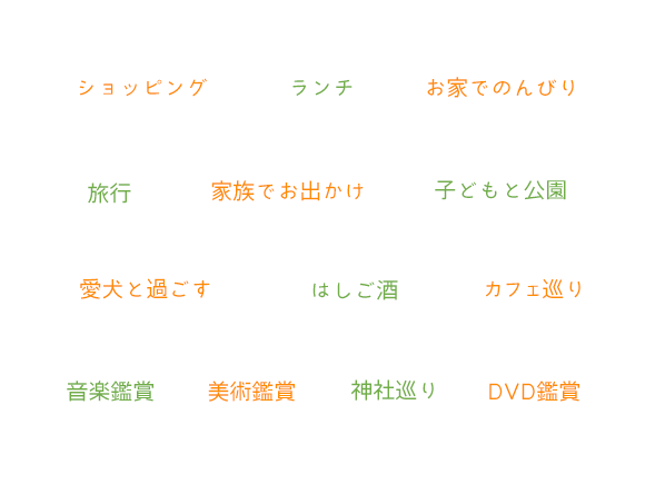 ショッピング  ランチ  お家でのんびり  旅行  家族でお出かけ  子どもと公園  愛犬と過ごす  はしご酒  カフェ巡り  音楽鑑賞  美術鑑賞  神社巡り  DVD鑑賞